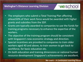 Welingkar’s Distance Learning Division
• The employers who submit a Total Training Plan affecting
atleast50% of their work force would be awarded with higher
grants and subsidies from the SDF.
• Grants are typically awarded to companies to use the funds for
training programs necessary to enhance the expertise of the
workers.
• The objective of the training program should be consistent
with Singapore’s new economic strategy and direction.
• Special incentives are provided to companies to train older
workers aged 40 and above, to train women to get back to
workforce, for basic education etc.
• On both education and training dimensions or national human
resource development Singapore’s achievements are excellent.
We Learn – A Continuous Learning Forum
 