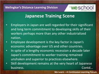 Welingkar’s Distance Learning Division
Japanese Training Scene
• Employers in Japan are well regarded for their significant
and long term commitment to developing skills of their
workers perhaps more than any other industrialized
nation.
• Employee development is the key factor in Japan’s
economic advantage over US and other countries.
• In spite of a lengthy economic recession a decade later
Japan’s commitment to worker training remained
unshaken and superior to practices elsewhere.
• Skill development remains at the very heart of Japanese
business. Contd…
We Learn – A Continuous Learning Forum
 