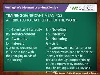Welingkar’s Distance Learning Division
TRAINING-SIGNIFICANT MEANINGS
ATTRIBUTED TO EACH LETTER OF THE WORD.
T : -Talent and tenacity N:- Novelties
R:- Reinforcement I ;- Intensity
A:- Awareness N:- Nurturing
I:- Interest G:- Grip
A growing organization The gap between performance of
must be in tune with the organization and the changing
the changing needs of needs of the society can be
the society. reduced through proper training
of the employees by increasing
their knowledge, skill, ability and
attitude.We Learn – A Continuous Learning Forum
 