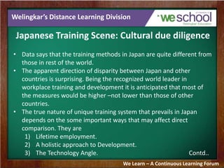 Welingkar’s Distance Learning Division
Japanese Training Scene: Cultural due diligence
• Data says that the training methods in Japan are quite different from
those in rest of the world.
• The apparent direction of disparity between Japan and other
countries is surprising. Being the recognized world leader in
workplace training and development it is anticipated that most of
the measures would be higher –not lower than those of other
countries.
• The true nature of unique training system that prevails in Japan
depends on the some important ways that may affect direct
comparison. They are
1) Lifetime employment.
2) A holistic approach to Development.
3) The Technology Angle. Contd..
We Learn – A Continuous Learning Forum
 