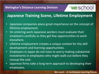 Welingkar’s Distance Learning Division
Japanese Training Scene, Lifetime Employment
• Japanese companies place great importance on the concept of
lifetime employment.
• On entering work Japanese workers must evaluate their
employers carefully as they get few opportunities to work
elsewhere.
• Lifetime employment creates a unique context for the skill
development and learning opportunities.
• Employers in Japan do not have to worry making substantial
investments in employees who might walk out before they
recoup the cost.
• Japanese firms take a long term approach to developing their
employees.
We Learn – A Continuous Learning Forum
 