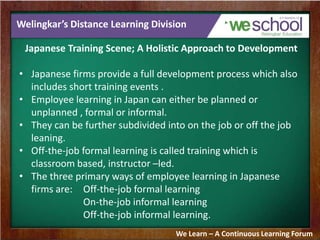 Welingkar’s Distance Learning Division
Japanese Training Scene; A Holistic Approach to Development
• Japanese firms provide a full development process which also
includes short training events .
• Employee learning in Japan can either be planned or
unplanned , formal or informal.
• They can be further subdivided into on the job or off the job
leaning.
• Off-the-job formal learning is called training which is
classroom based, instructor –led.
• The three primary ways of employee learning in Japanese
firms are: Off-the-job formal learning
On-the-job informal learning
Off-the-job informal learning.
We Learn – A Continuous Learning Forum
 