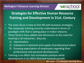 Welingkar’s Distance Learning Division
Strategies for Effective Human Resource
Training and Development in 21st. Century
• The main focus is how to link HR with business strategies.
• The corporate training must be understood in terms of
paradigm shift that is taking place in Indian Industry.
• Three factors have added new dimension to the need for
training in all industries , they are
1) Liberalization
2) Imbalance in demand and supply of professional talent
3) Growing expectation of employees regarding their
professional and personal development.
• Training is an effort into immediate position while
development is an effort directed towards growth.
We Learn – A Continuous Learning Forum
 