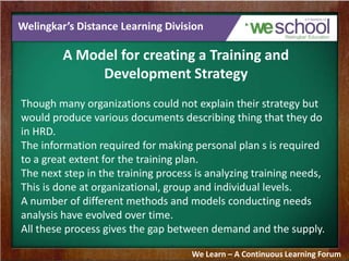 Welingkar’s Distance Learning Division
A Model for creating a Training and
Development Strategy
Though many organizations could not explain their strategy but
would produce various documents describing thing that they do
in HRD.
The information required for making personal plan s is required
to a great extent for the training plan.
The next step in the training process is analyzing training needs,
This is done at organizational, group and individual levels.
A number of different methods and models conducting needs
analysis have evolved over time.
All these process gives the gap between demand and the supply.
We Learn – A Continuous Learning Forum
 