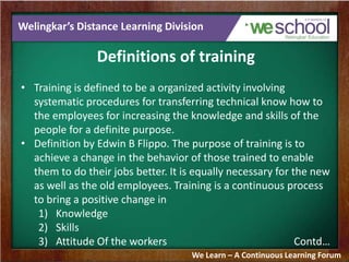 Welingkar’s Distance Learning Division
Definitions of training
• Training is defined to be a organized activity involving
systematic procedures for transferring technical know how to
the employees for increasing the knowledge and skills of the
people for a definite purpose.
• Definition by Edwin B Flippo. The purpose of training is to
achieve a change in the behavior of those trained to enable
them to do their jobs better. It is equally necessary for the new
as well as the old employees. Training is a continuous process
to bring a positive change in
1) Knowledge
2) Skills
3) Attitude Of the workers Contd…
We Learn – A Continuous Learning Forum
 