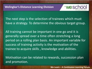 Welingkar’s Distance Learning Division
The next step is the selection of trainees which must
have a strategy. To determine the obvious target group.
All training cannot be important in one go and it is
generally spread over a time often stretching a long
period on a rolling plan basis. An important variable for
success of training activity is the motivation of the
trainee to acquire skills , knowledge and abilities.
Motivation can be related to rewards, succession plan
and promotion.
We Learn – A Continuous Learning Forum
 