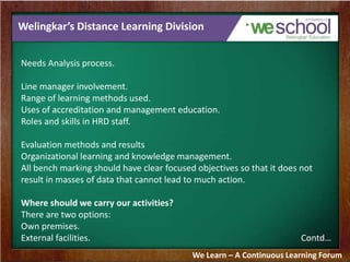 Welingkar’s Distance Learning Division
Needs Analysis process.
Line manager involvement.
Range of learning methods used.
Uses of accreditation and management education.
Roles and skills in HRD staff.
Evaluation methods and results
Organizational learning and knowledge management.
All bench marking should have clear focused objectives so that it does not
result in masses of data that cannot lead to much action.
Where should we carry our activities?
There are two options:
Own premises.
External facilities. Contd…
We Learn – A Continuous Learning Forum
 