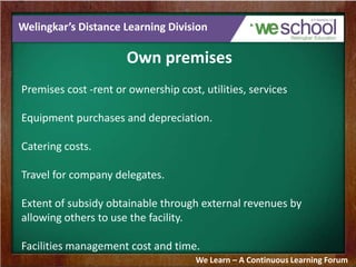 Welingkar’s Distance Learning Division
Own premises
Premises cost -rent or ownership cost, utilities, services
Equipment purchases and depreciation.
Catering costs.
Travel for company delegates.
Extent of subsidy obtainable through external revenues by
allowing others to use the facility.
Facilities management cost and time.
We Learn – A Continuous Learning Forum
 