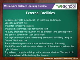 Welingkar’s Distance Learning Division
External Facilities
Delegates day rate including all –in room hire and meals.
Special equipment hire
Travel for company delegates
Travel and accommodation for training staff.
As every organizations situation will be different ,one cannot predict
any general outcome of such calculations
For large amount of standard training, economics will likely swing in
favor of ‘dedicated site.’
Standard training course is not very effective way of learning.
The HRDM needs to have a overall control of the resource to have the
right balance.
A good cost comparison brings in the necessary factors. The way to do
it is to zero-base all the training that is done.
We Learn – A Continuous Learning Forum
 