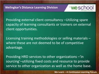 Welingkar’s Distance Learning Division
Providing external client consultancy –Utilizing spare
capacity of learning consultants or trainers on external
client opportunities.
Licensing training methodologies or selling materials –
where these are not deemed to be of competitive
advantage.
Providing HRD services to other organizations –‘in
sourcing’–utilizing fixed costs and resource to provide
service to other organization as well as the home base.
We Learn – A Continuous Learning Forum
 