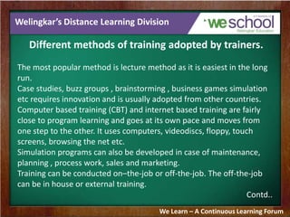 Welingkar’s Distance Learning Division
Different methods of training adopted by trainers.
The most popular method is lecture method as it is easiest in the long
run.
Case studies, buzz groups , brainstorming , business games simulation
etc requires innovation and is usually adopted from other countries.
Computer based training (CBT) and internet based training are fairly
close to program learning and goes at its own pace and moves from
one step to the other. It uses computers, videodiscs, floppy, touch
screens, browsing the net etc.
Simulation programs can also be developed in case of maintenance,
planning , process work, sales and marketing.
Training can be conducted on–the-job or off-the-job. The off-the-job
can be in house or external training.
Contd..
We Learn – A Continuous Learning Forum
 