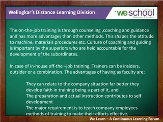 Welingkar’s Distance Learning Division
The on-the-job training is through counseling ,coaching and guidance
and has more advantages than other methods. This shapes the attitude
to machine, materials procedures etc. Culture of coaching and guiding
is important by the superiors who are held accountable for the
development of the subordinates.
In case of in-house off-the –job training. Trainers can be insiders,
outsider or a combination. The advantages of having as faculty are:
They can relate to the company situation far better they
develop faith in training being a part of it, and
The preparation and actual instruction contributes to self
development
The major requirement is to teach company employees
methods of training to make their efforts effective.
We Learn – A Continuous Learning Forum
 