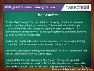 Welingkar’s Distance Learning Division
The Benefits:
Produce Cost Savings: The potential for cost saving is the initial reason for
most companies opting for outsourcing. This cost reduction is through
consolidation of services, reengineering of processes, automation of
administration and delivery etc. By outsourcing training companies can save
30 to 40 % of their training costs.
Deliver high quality, efficient services and products: By outsourcing training
companies can focus resources on improving their products.
Provide cutting-edge technology: Another benefit of this narrow focus is that
the BPO provider stays on the cutting edge.
Expand global training capabilities. One reason is the access to global
distribution and call centre services 24/5. It also helps to quickly respond to
new markets in new countries and meet language requirements. Contd..
We Learn – A Continuous Learning Forum
 