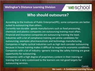 Welingkar’s Distance Learning Division
Who should outsource?
According to the Institute of Public Enterprise(IPE), some companies are better
suited to outsourcing than others.
Currently non durable –goods manufacturers such as food processing ,
chemicals and plastics companies are outsourcing training most often.
Financial and insurance companies are outsourcing training the least.
Industries with a lot of compliance training are prime candidates for
outsourcing; examples pharmaceuticals and technology manufacturing
Companies in highly cyclical industries such as high tech consider outsourcing
because in house training makes it difficult to respond to economic conditions.
Companies with a lot of industry –generic training like safety training are great
opportunity for outsourcing.
Companies with a high degree of proprietary content in their training or
training that is very customized to the learners are not good targets for
outsourcing services.
Contd..
We Learn – A Continuous Learning Forum
 