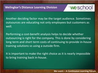 Welingkar’s Distance Learning Division
Another deciding factor may be the target audience. Sometimes
outsources are educating not only employees but customers as
well.
Performing a cost-benefit analysis helps to decide whether
outsourcing is right for the company. This is done by considering
long term and short term costs of continuing to provide in-house
training solutions vs using a outside firm.
It is important to make the right choice as it is nearly impossible
to bring training back in-house.
We Learn – A Continuous Learning Forum
 