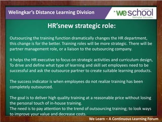Welingkar’s Distance Learning Division
HR’snew strategic role:
Outsourcing the training function dramatically changes the HR department,
this change is for the better. Training roles will be more strategic. There will be
partner management role, or a liaison to the outsourcing company.
It helps the HR executive to focus on strategic activities and curriculum design,
To drive and define what type of learning and skill set employees need to be
successful and ask the outsource partner to create suitable learning products.
The success indicator is when employees do not realize training has been
completely outsourced.
The goal is to deliver high quality training at a reasonable price without losing
the personal touch of in-house training.
The need is to pay attention to the trend of outsourcing training; to look ways
to improve your value and decrease costs.
We Learn – A Continuous Learning Forum
 
