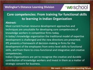 Welingkar’s Distance Learning Division
Core competencies: From training for functional skills
to learning in Indian Organization
Abstract:
Most current human resource development approaches and
techniques are unsuitable for developing core competencies of
knowledge workers in competitive firms today.
In today’s knowledge organization the traditional model of expertise
development is challenged and the new directions are presented.
IPE presents a framework of decision-making in firms for the
development of the employees from entry level skills to functional
skills, and from there to cross-functional and integrative and creative
competencies.
Indian Organizations are yet to recognize the creative and durable
contribution of knowledge workers and invest in them as a matter of
strategic concern for business.
We Learn – A Continuous Learning Forum
 
