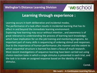 Welingkar’s Distance Learning Division
Learning through experience :
Learning occurs in both deliberative and incidental modes.
The performance of a task often results in incidental learning that has its
effect in and beyond the immediate learning environment.
Exploring how learning may occur without intention , and awareness is of
great relevance to understanding the process of learning tacit knowledge;
which have implication for on-the-job training and mentoring programs. An
important part of many skills is sequencing of ordering stimuli and responses.
Due to the importance of human performance ,the manner and the extent to
which sequential structure is learned has been a focus of much research.
Most recent investigations of sequence learning have been carried out using
choice-reaction tasks in which a single stimulus is presented in each trial, and
the task is to make an assigned response based on the identity of that
stimulus.
Contd..
We Learn – A Continuous Learning Forum
 