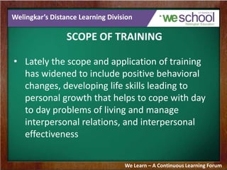 Welingkar’s Distance Learning Division
SCOPE OF TRAINING
• Lately the scope and application of training
has widened to include positive behavioral
changes, developing life skills leading to
personal growth that helps to cope with day
to day problems of living and manage
interpersonal relations, and interpersonal
effectiveness
We Learn – A Continuous Learning Forum
 