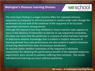 Welingkar’s Distance Learning Division
The most basic finding is a larger practice effect for repeated stimulus
sequences as compared to stimuli presented in random order-even though the
performers are not told of the existence of the sequence or to try rouse
sequential constraints among stimuli.
Although the sequence learning exhibited in choice reaction tasks appears to
occur in the absence of instruction to look for or use sequential constraints,
this does not mean that the performer is unaware of what had been learned.
To determine whether knowledge that is evident in implicit measures of
learning derived from task performance are also evident in explicit measures
of learning obtained from tests of conscious recollection.
To evaluate better whether awareness of the sequence is necessary
requirement for obtaining the performance benefit of the repeated sequence,
experiments were carried on patients suffering from amnesia . The results
indicated such learning can occur without awareness.
We Learn – A Continuous Learning Forum
 