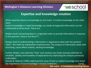Welingkar’s Distance Learning Division
Expertise and knowledge creation
While expertise draws on knowledge on one hand , it creates knowledge on the other
hand.
Explicit knowledge or coded knowledge ,as a body of organized information can be
understood at three levels. These are:
Shallow level ( presenting data in a organized order to provide information in response
to the question ‘what is out there?’)
Deeper level of understanding ( information is organized to deal with the question
‘why?’: this looks for explanation of phenomena. The analysis of information deals with
reasoning, cause-effect analysis, existing knowledge)
Further deeper ,one examines “how’ such analysis was made and pays attention to
reliability ,validity and tenability of explanations by replicating the analysis previously
undertaken.
Nonaka & Takeuchi (1995) addressed the issue of tacit vs coded knowledge and raised
the importance of tacit knowledge in human endeavors. Contd…
We Learn – A Continuous Learning Forum
 