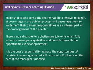 Welingkar’s Distance Learning Division
There should be a conscious determination to involve managers
at every stage in the training process and encourage them to
implement their training responsibilities as an integral part of
their management of the people.
There is no substitute for a challenging job –one which fully
extends a managers capabilities and provide him with the
opportunities to develop himself.
It is the boss’s responsibility to grasp the opportunities . A
persistent encouragement of self help and self reliance on the
part of the managers is needed.
We Learn – A Continuous Learning Forum
 