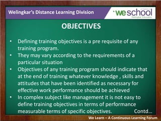 Welingkar’s Distance Learning Division
OBJECTIVES
• Defining training objectives is a pre requisite of any
training program.
• They may vary according to the requirements of a
particular situation
• Objectives of any training program should indicate that
at the end of training whatever knowledge , skills and
attitudes that have been identified as necessary for
effective work performance should be achieved
• In complex subject like management it is not easy to
define training objectives in terms of performance
measurable terms of specific objectives. Contd…
We Learn – A Continuous Learning Forum
 