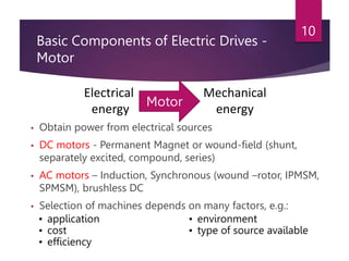 Basic Components of Electric Drives -
Motor
• Obtain power from electrical sources
• DC motors - Permanent Magnet or wound-field (shunt,
separately excited, compound, series)
• AC motors – Induction, Synchronous (wound –rotor, IPMSM,
SPMSM), brushless DC
• Selection of machines depends on many factors, e.g.:
10
Electrical
energy
Mechanical
energy
Motor
• application
• cost
• efficiency
• environment
• type of source available
 