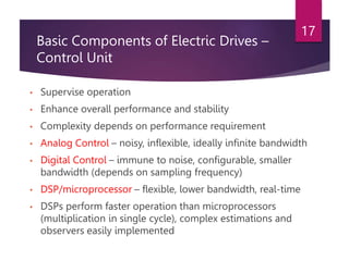 Basic Components of Electric Drives –
Control Unit
• Supervise operation
• Enhance overall performance and stability
• Complexity depends on performance requirement
• Analog Control – noisy, inflexible, ideally infinite bandwidth
• Digital Control – immune to noise, configurable, smaller
bandwidth (depends on sampling frequency)
• DSP/microprocessor – flexible, lower bandwidth, real-time
• DSPs perform faster operation than microprocessors
(multiplication in single cycle), complex estimations and
observers easily implemented
17
 