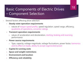 Basic Components of Electric Drives
– Component Selection
• Several factors affecting drive selection:
• Steady-state operation requirements
• nature of torque-speed profile, speed regulation, speed range, efficiency,
quadrants of operations, converter ratings
• Transient operation requirements
• values of acceleration and deceleration, starting, braking and reversing
performance
• Power source requirements
• Type, capacity, voltage magnitude, voltage fluctuations, power factor, harmonics
and its effect on loads, ability to accept regenerated power
• Capital & running costs
• Space and weight restrictions
• Environment and location
• Efficiency and reliability
18
 