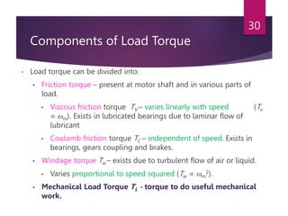 Components of Load Torque
• Load torque can be divided into:
• Friction torque – present at motor shaft and in various parts of
load.
• Viscous friction torque TV – varies linearly with speed (Tv
 m). Exists in lubricated bearings due to laminar flow of
lubricant
• Coulomb friction torque TC – independent of speed. Exists in
bearings, gears coupling and brakes.
• Windage torque Tw – exists due to turbulent flow of air or liquid.
• Varies proportional to speed squared (Tw  m
2).
• Mechanical Load Torque TL - torque to do useful mechanical
work.
30
 