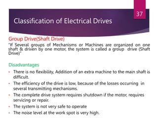 Classification of Electrical Drives
37
Group Drive(Shaft Drive)
“If Several groups of Mechanisms or Machines are organized on one
shaft & driven by one motor, the system is called a group drive (Shaft
Drive)”
Disadvantages
• There is no flexibility, Addition of an extra machine to the main shaft is
difficult.
• The efficiency of the drive is low, because of the losses occurring in
several transmitting mechanisms.
• The complete drive system requires shutdown if the motor, requires
servicing or repair.
• The system is not very safe to operate
• The noise level at the work spot is very high.
 