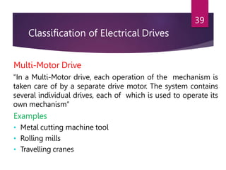 Classification of Electrical Drives
39
Multi-Motor Drive
“In a Multi-Motor drive, each operation of the mechanism is
taken care of by a separate drive motor. The system contains
several individual drives, each of which is used to operate its
own mechanism”
Examples
• Metal cutting machine tool
• Rolling mills
• Travelling cranes
 