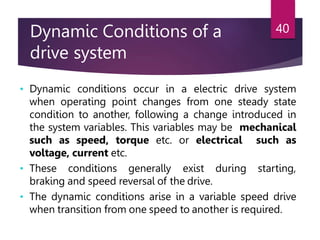 Dynamic Conditions of a
drive system
40
• Dynamic conditions occur in a electric drive system
when operating point changes from one steady state
condition to another, following a change introduced in
the system variables. This variables may be mechanical
such as speed, torque etc. or electrical such as
voltage, current etc.
• These conditions generally exist during starting,
braking and speed reversal of the drive.
• The dynamic conditions arise in a variable speed drive
when transition from one speed to another is required.
 