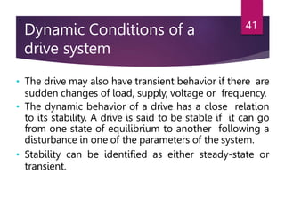 Dynamic Conditions of a
drive system
41
• The drive may also have transient behavior if there are
sudden changes of load, supply, voltage or frequency.
• The dynamic behavior of a drive has a close relation
to its stability. A drive is said to be stable if it can go
from one state of equilibrium to another following a
disturbance in one of the parameters of the system.
• Stability can be identified as either steady-state or
transient.
 