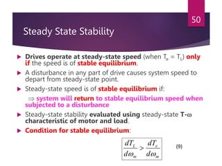 Steady State Stability
 Drives operate at steady-state speed (when Te = TL) only
if the speed is of stable equilibrium.
 A disturbance in any part of drive causes system speed to
depart from steady-state point.
 Steady-state speed is of stable equilibrium if:
 system will return to stable equilibrium speed when
subjected to a disturbance
 Steady-state stability evaluated using steady-state T-
characteristic of motor and load.
 Condition for stable equilibrium:
50
m
e
m
L
d
dT
d
dT


 (9)
 