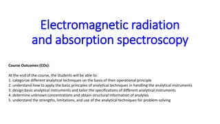 Electromagnetic radiation
and absorption spectroscopy
Course Outcomes (COs):
At the end of the course, the students will be able to:
1. categorize different analytical techniques on the basis of their operational principle
2. understand how to apply the basic principles of analytical techniques in handling the analytical instruments
3. design basic analytical instruments and tailor the specifications of different analytical instruments
4. determine unknown concentrations and obtain structural information of analytes
5. understand the strengths, limitations, and use of the analytical techniques for problem-solving
 