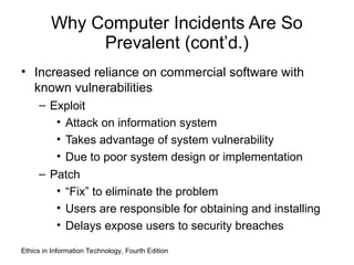 Why Computer Incidents Are So
Prevalent (cont’d.)
• Increased reliance on commercial software with
known vulnerabilities
– Exploit
• Attack on information system
• Takes advantage of system vulnerability
• Due to poor system design or implementation
– Patch
• “Fix” to eliminate the problem
• Users are responsible for obtaining and installing
• Delays expose users to security breaches
Ethics in Information Technology, Fourth Edition
 
