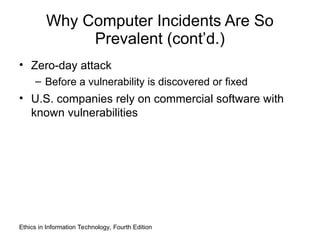 Why Computer Incidents Are So
Prevalent (cont’d.)
• Zero-day attack
– Before a vulnerability is discovered or fixed
• U.S. companies rely on commercial software with
known vulnerabilities
Ethics in Information Technology, Fourth Edition
 