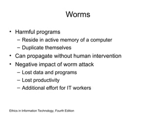 Worms
• Harmful programs
– Reside in active memory of a computer
– Duplicate themselves
• Can propagate without human intervention
• Negative impact of worm attack
– Lost data and programs
– Lost productivity
– Additional effort for IT workers
Ethics in Information Technology, Fourth Edition
 