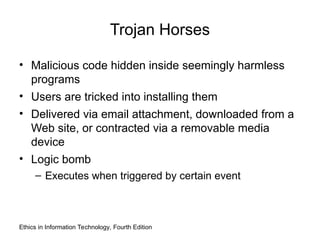 Ethics in Information Technology, Fourth Edition
Trojan Horses
• Malicious code hidden inside seemingly harmless
programs
• Users are tricked into installing them
• Delivered via email attachment, downloaded from a
Web site, or contracted via a removable media
device
• Logic bomb
– Executes when triggered by certain event
 