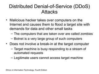 Distributed Denial-of-Service (DDoS)
Attacks
• Malicious hacker takes over computers on the
Internet and causes them to flood a target site with
demands for data and other small tasks
– The computers that are taken over are called zombies
– Botnet is a very large group of such computers
• Does not involve a break-in at the target computer
– Target machine is busy responding to a stream of
automated requests
– Legitimate users cannot access target machine
Ethics in Information Technology, Fourth Edition
 