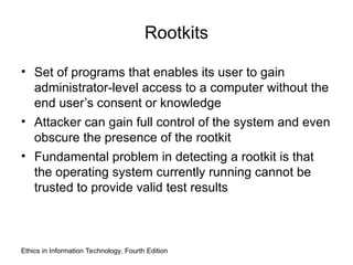 Rootkits
• Set of programs that enables its user to gain
administrator-level access to a computer without the
end user’s consent or knowledge
• Attacker can gain full control of the system and even
obscure the presence of the rootkit
• Fundamental problem in detecting a rootkit is that
the operating system currently running cannot be
trusted to provide valid test results
Ethics in Information Technology, Fourth Edition
 