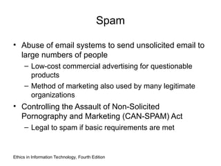 Spam
• Abuse of email systems to send unsolicited email to
large numbers of people
– Low-cost commercial advertising for questionable
products
– Method of marketing also used by many legitimate
organizations
• Controlling the Assault of Non-Solicited
Pornography and Marketing (CAN-SPAM) Act
– Legal to spam if basic requirements are met
Ethics in Information Technology, Fourth Edition
 