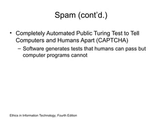 Spam (cont’d.)
• Completely Automated Public Turing Test to Tell
Computers and Humans Apart (CAPTCHA)
– Software generates tests that humans can pass but
computer programs cannot
Ethics in Information Technology, Fourth Edition
 