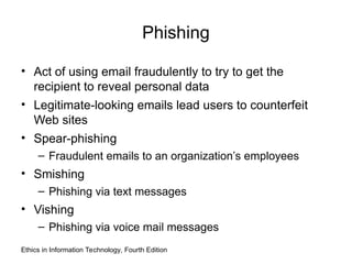Phishing
• Act of using email fraudulently to try to get the
recipient to reveal personal data
• Legitimate-looking emails lead users to counterfeit
Web sites
• Spear-phishing
– Fraudulent emails to an organization’s employees
• Smishing
– Phishing via text messages
• Vishing
– Phishing via voice mail messages
Ethics in Information Technology, Fourth Edition
 