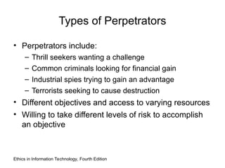 Types of Perpetrators
• Perpetrators include:
– Thrill seekers wanting a challenge
– Common criminals looking for financial gain
– Industrial spies trying to gain an advantage
– Terrorists seeking to cause destruction
• Different objectives and access to varying resources
• Willing to take different levels of risk to accomplish
an objective
Ethics in Information Technology, Fourth Edition
 