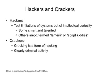 Ethics in Information Technology, Fourth Edition
Hackers and Crackers
• Hackers
– Test limitations of systems out of intellectual curiosity
• Some smart and talented
• Others inept; termed “lamers” or “script kiddies”
• Crackers
– Cracking is a form of hacking
– Clearly criminal activity
 