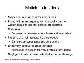 Malicious Insiders
• Major security concern for companies
• Fraud within an organization is usually due to
weaknesses in internal control procedures
• Collusion
– Cooperation between an employee and an outsider
• Insiders are not necessarily employees
– Can also be consultants and contractors
• Extremely difficult to detect or stop
– Authorized to access the very systems they abuse
• Negligent insiders have potential to cause damage
Ethics in Information Technology, Fourth Edition
 
