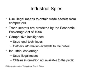 Industrial Spies
• Use illegal means to obtain trade secrets from
competitors
• Trade secrets are protected by the Economic
Espionage Act of 1996
• Competitive intelligence
– Uses legal techniques
– Gathers information available to the public
• Industrial espionage
– Uses illegal means
– Obtains information not available to the public
Ethics in Information Technology, Fourth Edition
 